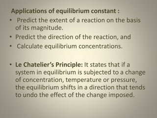 Applications of equilibrium constant :
• Predict the extent of a reaction on the basis
of its magnitude.
• Predict the direction of the reaction, and
• Calculate equilibrium concentrations.
• Le Chatelier’s Principle: It states that if a
system in equilibrium is subjected to a change
of concentration, temperature or pressure,
the equilibrium shifts in a direction that tends
to undo the effect of the change imposed.
 