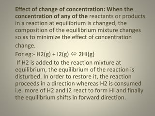 Effect of change of concentration: When the
concentration of any of the reactants or products
in a reaction at equilibrium is changed, the
composition of the equilibrium mixture changes
so as to minimize the effect of concentration
change.
For eg:- H2(g) + I2(g)  2HI(g)
If H2 is added to the reaction mixture at
equilibrium, the equilibrium of the reaction is
disturbed. In order to restore it, the reaction
proceeds in a direction whereas H2 is consumed
i.e. more of H2 and I2 react to form HI and finally
the equilibrium shifts in forward direction.
 