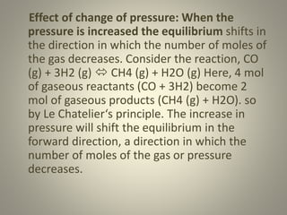 Effect of change of pressure: When the
pressure is increased the equilibrium shifts in
the direction in which the number of moles of
the gas decreases. Consider the reaction, CO
(g) + 3H2 (g)  CH4 (g) + H2O (g) Here, 4 mol
of gaseous reactants (CO + 3H2) become 2
mol of gaseous products (CH4 (g) + H2O). so
by Le Chatelier‘s principle. The increase in
pressure will shift the equilibrium in the
forward direction, a direction in which the
number of moles of the gas or pressure
decreases.
 