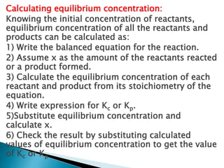 Calculating equilibrium concentration:
Knowing the initial concentration of reactants,
equilibrium concentration of all the reactants and
products can be calculated as:
1) Write the balanced equation for the reaction.
2) Assume x as the amount of the reactants reacted
or a product formed.
3) Calculate the equilibrium concentration of each
reactant and product from its stoichiometry of the
equation.
4) Write expression for Kc or Kp.
5)Substitute equilibrium concentration and
calculate x.
6) Check the result by substituting calculated
values of equilibrium concentration to get the value
of Kc or Kp
 
