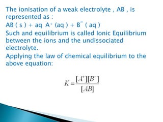 The ionisation of a weak electrolyte , AB , is
represented as :
AB ( s ) + aq A+ (aq ) + B‾ ( aq )
Such and equilibrium is called Ionic Equilibrium
between the ions and the undissociated
electrolyte.
Applying the law of chemical equilibrium to the
above equation:
 