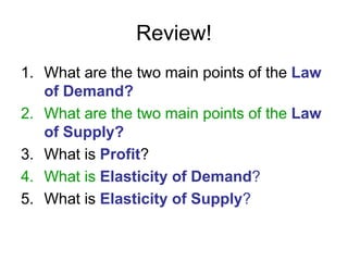 Review!
1. What are the two main points of the Law
of Demand?
2. What are the two main points of the Law
of Supply?
3. What is Profit?
4. What is Elasticity of Demand?
5. What is Elasticity of Supply?
 