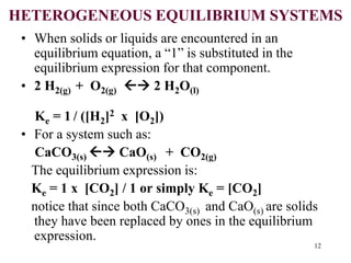 HETEROGENEOUS EQUILIBRIUM SYSTEMS
• When solids or liquids are encountered in an
equilibrium equation, a “1” is substituted in the
equilibrium expression for that component.
• 2 H2(g) + O2(g)  2 H2O(l)
Ke = 1 / ([H2]2 x [O2])
• For a system such as:
CaCO3(s)  CaO(s) + CO2(g)
The equilibrium expression is:
Ke = 1 x [CO2] / 1 or simply Ke = [CO2]
notice that since both CaCO3(s) and CaO(s) are solids
they have been replaced by ones in the equilibrium
expression.
12
 