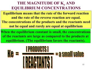THE MAGNITUDE OF Ke AND
EQUILIBRIUM CONCENTRATIONS
Equilibrium means that the rate of the forward reaction
and the rate of the reverse reaction are equal.
The concentrations of the products and the reactants need
not be equal and rarely are equal at equilibrium
When the equilibrium constant is small, the concentrations
of the reactants are large as compared to the products at
equilibrium. (The equilibrium favors the reactants).
13
 