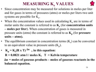 MEASURING Ke VALUES
• Since concentration may be measured for solutions in moles per liter
and for gases in terms of pressures (atms) or moles per liters two unit
systems are possible for Ke.
• When the concentration values used in calculating Ke are in terms of
molar units the constant is referred to as Kc (for concentration units
– moles per liter). When concentration of gases is measured in
pressure units (atms) the constant is referred to as Kp (for pressure
units – atms).
• The equilibrium constant in concentration terms (Kc) can be converted
to an equivalent value in pressure units (Kp).
• Kp = Kc(R x T) n , in this equation:
R = 0.0821 atm l / moles K, T = Kelvin temperature
n = moles of gaseous products – moles of gaseous reactants in the
balanced equation.
16
 