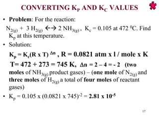 CONVERTING KP AND KC VALUES
• Problem: For the reaction:
N2(g) + 3 H2(g)  2 NH3(g) , Kc = 0.105 at 472 0C. Find
Kp at this temperature.
• Solution:
Kp = Kc(R x T) n , R = 0.0821 atm x l / mole x K
T= 472 + 273 = 745 K, n = 2 – 4 = - 2 (two
moles of NH3(g) product gases) – (one mole of N2(g) and
three moles of H2(g) a total of four moles of reactant
gases)
• Kp = 0.105 x (0.0821 x 745)-2 = 2.81 x 10-5
17
 