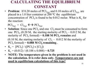 CALCULATING THE EQUILIBRIUM
CONSTANT
• Problem: If 0.20 moles of PCl3(g) and 0.10 moles of Cl2(g) are
placed in a 1.0 liter container at 200 0C the equilibrium
concentration of PCl5 is found to be 0.012 molar. What is Kc for
the reaction:
PCl3(g) + Cl2(g)  PCl5(g)
• Solution: Since one PCl3 and one Cl2 must be consumed to form
one PCl5, (0.20 M, the starting molarity of PCl3 – 0.012 M, the
molarity of PCl5 formed) = 0.188 M PCl3 remains and
(0.10 M, the starting molarity of Cl2 – 0.012 M the molarity of
PCl5 formed) = 0.088 M Cl2 remaining..
• Kc = [PCl5] / ([PCl3] x [Cl2])
• Kc = (0.012) / (0.188 x 0.088) = 0.725
• NOTE: The temperature given in the problem is not used in
the calculation. It is refer data only. Temperatures are not
used in equilibrium calculations of this type!
18
 