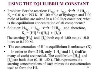 USING THE EQUILIBRIUM CONSTANT
• Problem: For the reaction: H2(g) + I2(g)  2 HI(g) ,
Kc = 0.016 at 793 K. If 1.00 mole of hydrogen and 1.00
mole of iodine are mixed in a 10.0 liter container, what
is the equilibrium concentration of all components?
• Solution: H2(g) + I2(g)  2 HI(g) and therefore,
Ke = [HI] 2 / ([H2] x [I2])
The starting [H2] and [I2] both equal 1.00 mole / 10.0
liters or 0.100 M.
• The concentration of HI at equilibrium is unknown (X).
• In order to form 2 HI, only 1 H2 and 1 I2 (half as
many of each) are needed. The equilibrium [H2] and
[I2] are both then (0.10 - .5X). This represents the
starting concentrations of each minus the concentration
used to form the HI. 19
 