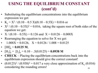 USING THE EQUILIBRIUM CONSTANT
(cont’d)
• Substituting the equilibrium concentrations into the equilibrium
expression we get:
• Kc = X2 / (0.10 – 0.5 X)(0.10 – 0.5X) = 0.016 or
• X2 / (0.10 – 0.5X)2 = 0.016, taking the square root of both sides of the
equation we get:
• X / (0.10 – 0.5X) = 0.126 and X = 0.0126 – 0.008X
• Rearranging the equation to solve for X we get:
• 1.008X = 0.0126, X = 0.0126 / 1.008 = 0.0125
• [HI]e = 0.0125 M,
• [H2]e = [I2]e = 0.10 – .5(0.0125) = 0.0938 M
• CHECK – Placing the equilibrium concentrations back into the
equilibrium expression should give the correct constant!
• (0.0125)2 / (0.938)2 = 0.017 a very close approximation of Kc (0.016)
considering the rounding errors! 20
 