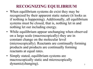 RECOGNIZING EQUILIBRIUM
• When equilibrium systems do exist they may be
recognized by their apparent static nature (it looks as
if nothing is happening). Additionally, all equilibrium
systems must be closed, that is, nothing let in and
nothing let out including energy.
• While equilibrium appear unchanging when observed
on a large scale (macroscopically) they are in
constant change on the molecular level
(microscopically). Reactants are continually forming
products and products are continually forming
reactants at equal rates.
• Simply stated, equilibrium systems are
macroscopically static and microscopically
dynamic(changing). 3
 