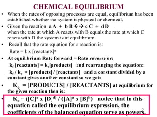 CHEMICAL EQUILIBRIUM
• When the rates of opposing processes are equal, equilibrium has been
established whether the system is physical or chemical.
• Given the reaction: a A + b B  c C + d D
when the rate at which A reacts with B equals the rate at which C
reacts with D the system is at equilibrium.
• Recall that the rate equation for a reaction is:
Rate = k x [reactants]n
• At equilibrium Rate forward = Rate reverse or:
kf [reactants] = kr[products] and rearranging the equation:
kf / kr = [products] / [reactants] and a constant divided by a
constant gives another constant so we get:
• Ke = [PRODUCTS] / [REACTANTS] at equilibrium for
the given reaction then is:
• Ke = ([C]c x [D]d) / ([A]a x [B]b) notice that in this
equation called the equilibrium expression, the
coefficients of the balanced equation serve as powers.
5
 