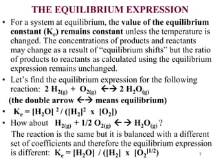 THE EQUILIBRIUM EXPRESSION
• For a system at equilibrium, the value of the equilibrium
constant (Ke) remains constant unless the temperature is
changed. The concentrations of products and reactants
may change as a result of “equilibrium shifts” but the ratio
of products to reactants as calculated using the equilibrium
expression remains unchanged.
• Let’s find the equilibrium expression for the following
reaction: 2 H2(g) + O2(g)  2 H2O(g)
(the double arrow  means equilibrium)
• Ke = [H2O] 2 / ([H2]2 x [O2])
• How about H2(g) + 1/2 O2(g)   H2O(g) ?
The reaction is the same but it is balanced with a different
set of coefficients and therefore the equilibrium expression
is different: Ke = [H2O] / ([H2] x [O2
]1/2) 7
 