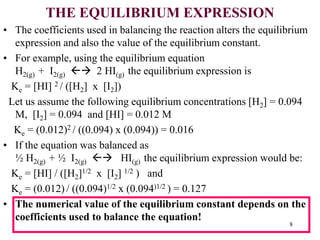 THE EQUILIBRIUM EXPRESSION
• The coefficients used in balancing the reaction alters the equilibrium
expression and also the value of the equilibrium constant.
• For example, using the equilibrium equation
H2(g) + I2(g)  2 HI(g) the equilibrium expression is
Ke = [HI] 2 / ([H2] x [I2])
Let us assume the following equilibrium concentrations [H2] = 0.094
M, [I2] = 0.094 and [HI] = 0.012 M
Ke = (0.012)2 / ((0.094) x (0.094)) = 0.016
• If the equation was balanced as
½ H2(g) + ½ I2(g)  HI(g) the equilibrium expression would be:
Ke = [HI] / ([H2]1/2 x [I2] 1/2 ) and
Ke = (0.012) / ((0.094)1/2 x (0.094)1/2 ) = 0.127
• The numerical value of the equilibrium constant depends on the
coefficients used to balance the equation!
8
 