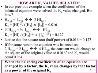 HOW ARE Ke VALUES RELATED?
• In our previous example when the coefficients of the
balanced equation were halved the Ke value changed. But
how?
• H2(g) + I2(g)  2 HI(g) ,
Ke = [HI] 2 / ([H2] x [I2]) = 0.016
• ½ H2(g) + ½ I2(g)  HI(g) ,
Ke = [HI] / ([H2]1/2 x [I2] 1/2 ) = 0.127
• Notice that the square root (half power) of 0.016 = 0.127
• If for some reason the equation was balanced as:
2 H2(g) + 2 I2(g)  4 HI(g), the constant would change to
the square of the original value or 0.0162 and Ke would
equal 0.064
• When the balancing coefficients of an equation are
changed by a factor, the Ke value changes by that factor
as a power of the original Ke
9
 