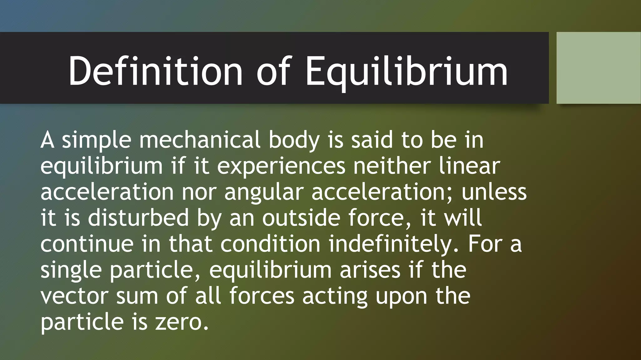 Definition of Equilibrium
A simple mechanical body is said to be in
equilibrium if it experiences neither linear
acceleration nor angular acceleration; unless
it is disturbed by an outside force, it will
continue in that condition indefinitely. For a
single particle, equilibrium arises if the
vector sum of all forces acting upon the
particle is zero.
 