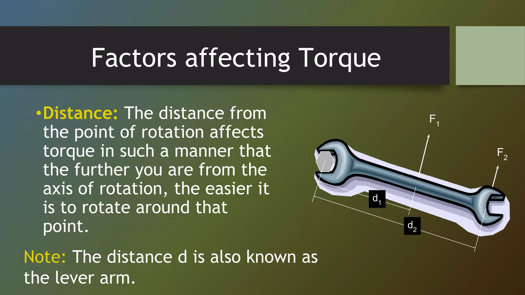 Factors affecting Torque
•Distance: The distance from
the point of rotation affects
torque in such a manner that
the further you are from the
axis of rotation, the easier it
is to rotate around that
point.
F1
F2
d2
d1
Note: The distance d is also known as
the lever arm.
 