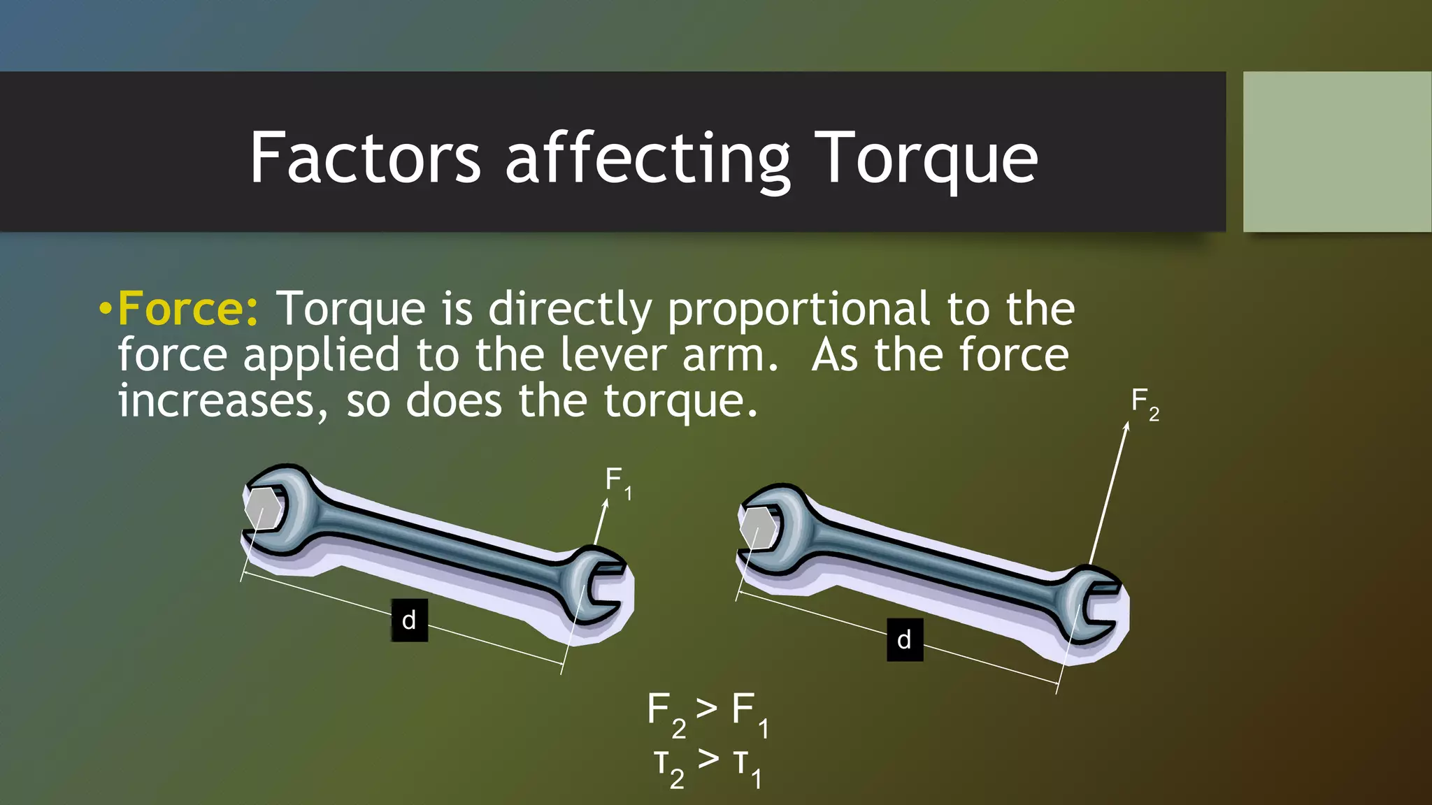 Factors affecting Torque
•Force: Torque is directly proportional to the
force applied to the lever arm. As the force
increases, so does the torque.
F1
d
F2
d
F2
> F1
τ2
> τ1
 