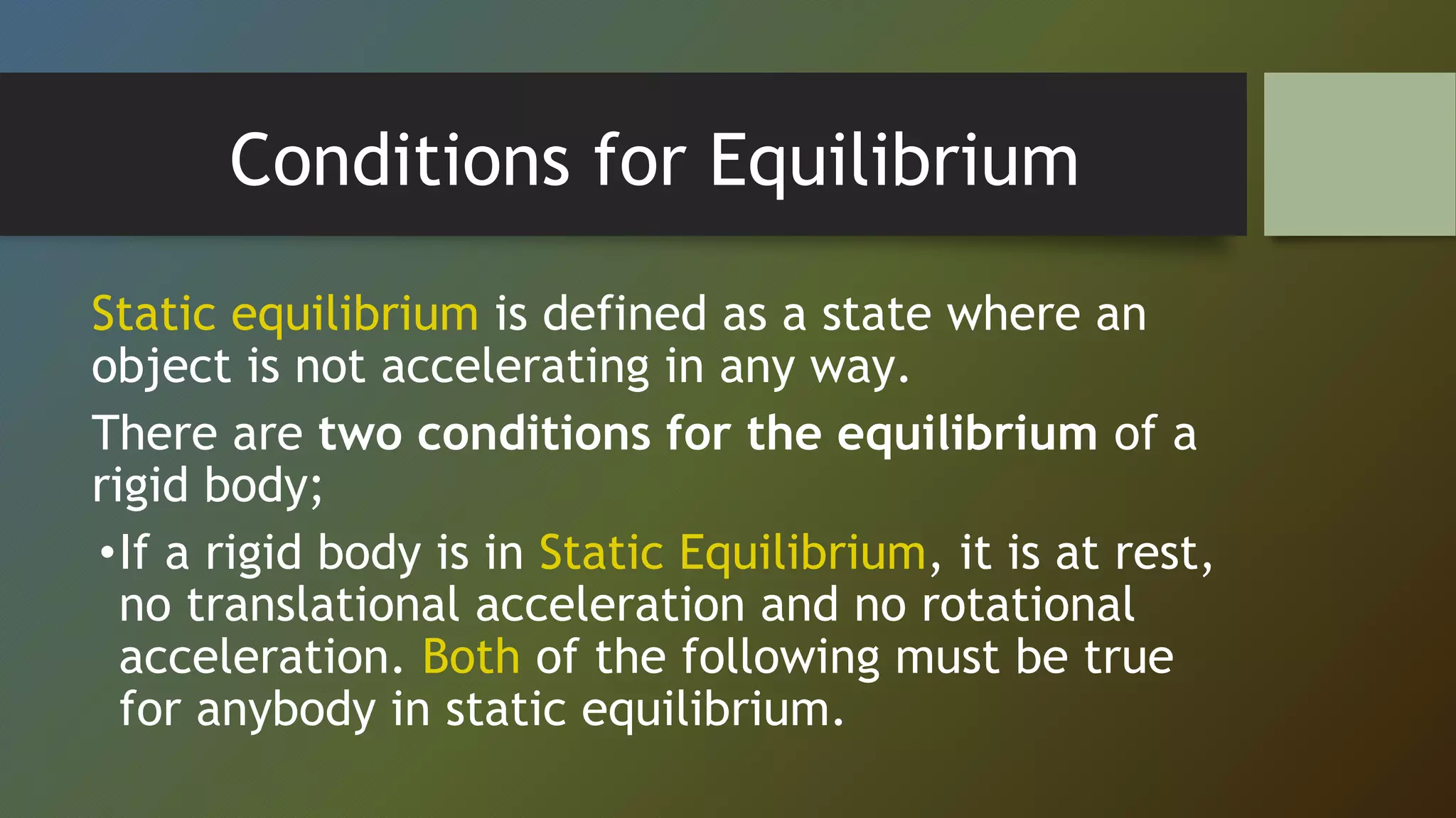 Conditions for Equilibrium
Static equilibrium is defined as a state where an
object is not accelerating in any way.
There are two conditions for the equilibrium of a
rigid body;
•If a rigid body is in Static Equilibrium, it is at rest,
no translational acceleration and no rotational
acceleration. Both of the following must be true
for anybody in static equilibrium.
 