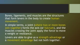 Bones, ligaments, and muscles are the structures
that form levers in the body to create human
movement.
In simple terms, a joint (where two or more bones
join together) forms the axis (or fulcrum), and the
muscles crossing the joint apply the force to move
a weight or resistance.
Levers are able to give us a strength advantage or
a movement advantage but not both together.
 