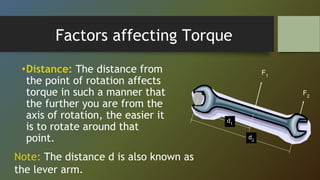 Factors affecting Torque
•Distance: The distance from
the point of rotation affects
torque in such a manner that
the further you are from the
axis of rotation, the easier it
is to rotate around that
point.
F1
F2
d2
d1
Note: The distance d is also known as
the lever arm.
 