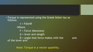 •Torque is represented using the Greek letter tau as
follows:
τ = Fdsinθ
-Where
F = Force (Newtons)
d = lever arm length
θ = angle that force makes with the axis
of the lever arm
Note: Torque is a vector quantity.
 