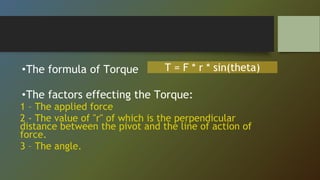 •The formula of Torque
•The factors effecting the Torque:
1 – The applied force
2 - The value of "r" of which is the perpendicular
distance between the pivot and the line of action of
force.
3 – The angle.
T = F * r * sin(theta)
 