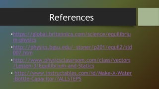 References
•https://global.britannica.com/science/equilibriu
m-physics
•http://physics.bgsu.edu/~stoner/p201/equil2/sld
007.htm
•http://www.physicsclassroom.com/class/vectors
/Lesson-3/Equilibrium-and-Statics
• http://www.instructables.com/id/Make-A-Water
-Bottle-Capacitor/?ALLSTEPS
 