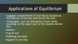 Applications of Equilibrium
•Luggage compartment of tour bus is located at
the bottom of the bus and not at the roof.
• Passengers are not allowed to travel while
standing on the upper part of the double decker
bus.
•Seesaw
•Tug of war
•Paddling the boat
•Support in oil ring
 