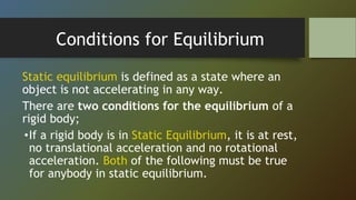 Conditions for Equilibrium
Static equilibrium is defined as a state where an
object is not accelerating in any way.
There are two conditions for the equilibrium of a
rigid body;
•If a rigid body is in Static Equilibrium, it is at rest,
no translational acceleration and no rotational
acceleration. Both of the following must be true
for anybody in static equilibrium.
 