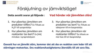 Förskjutning av jämviktsläget
1. Hur påverkas jämvikten om
produkter tillförs? Ex Tillsats av
H3O+ till syraprotolys
2. Hur påverkas jämvikten om
reaktanter tas bort? Ex [HA]
minskas i syraprotolysen
3. Hur påverkas jämvikten om
produkter tas bort? Ex Tillsats av
vätejoner till en basprotolys
4. Hur påverkas jämvikten när
reaktanter tillförs? Ex tillsats av
mer bas till en basprotolys
Anders Nimmermark
Anders.nimmermark@ulricehamn.se
Detta avsnitt svarar på följande :
Oavsett hur en jämvikt störs, kommer det att ske en reaktion som leder till att
störningen motverkas. Dvs reaktionshastigheterna återställs till att vara lika.
Vad händer när jämvikten störs!
 