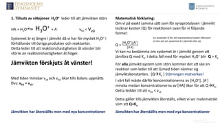 Anders Nimmermark
Anders.nimmermark@ulricehamn.se
1. Tillsats av vätejoner: H3O+ leder till att jämvikten störs
HA + H2O H3O+ + A- vhö < vvä
Systemet är ej längre i jämvikt då vi har för mycket H3O+ i
förhållande till övriga produkter och reaktanter.
Detta leder till att reaktionshastigheten åt vänster blir
större än reaktionshastigheten åt höger. Vi kan nu bestämma om systemet är i jämvikt genom att
jämföra Q med Ka. I detta fall med för mycket H3O+ blir Q > Ka
Matematisk förklaring:
Om vi på exakt samma sätt som för syraprotolysen i jämvikt
tecknar kvoten (Q) för reaktionen ovan får vi följande
formel:
Q =
[H3O+][A−]
[𝐻𝐴]
(vi använder Q för att representera kvoten eftersom
vi inte vet om systemet är i jämvikt eller ej)
Jämvikten förskjuts åt vänster!
Med tiden minskar vvä och vhö ökar tills balans uppnåtts
Dvs: vhö = vvä.
Jämvikten har återställts men med nya koncentrationer
Detta gäller tills jämvikten återställs, vilket vi ser matematiskt
som att Q=Ka
Jämvikten har återställts men med nya koncentrationer
För alla jämviktssystem som störs kommer det att ske en
reaktion som leder till att Q med tiden närmar sig
jämviktskonstanten. (Q→Ka ) Störningen motverkas!
I vårt fall måste därför koncentrationerna av [H3O+], [A-]
minska medan koncentrationerna av [HA] ökar för att Q→Ka.
Detta ledder till att vhö < vvä
 
