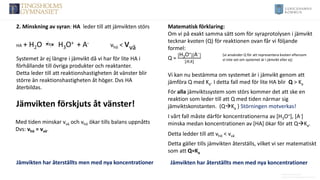 Anders Nimmermark
Anders.nimmermark@ulricehamn.se
2. Minskning av syran: HA leder till att jämvikten störs
HA + H2O H3O+ + A- vhö < vvä
Systemet är ej längre i jämvikt då vi har för lite HA i
förhållande till övriga produkter och reaktanter.
Detta leder till att reaktionshastigheten åt vänster blir
större än reaktionshastigheten åt höger. Dvs HA
återbildas.
Vi kan nu bestämma om systemet är i jämvikt genom att
jämföra Q med Ka. I detta fall med för lite HA blir Q > Ka
Matematisk förklaring:
Om vi på exakt samma sätt som för syraprotolysen i jämvikt
tecknar kvoten (Q) för reaktionen ovan får vi följande
formel:
Q =
[H3O+][A−]
[𝐻𝐴]
(vi använder Q för att representera kvoten eftersom
vi inte vet om systemet är i jämvikt eller ej)
Jämvikten förskjuts åt vänster!
Jämvikten har återställts men med nya koncentrationer
Med tiden minskar vvä och vhö ökar tills balans uppnåtts
Dvs: vhö = vvä.
Detta gäller tills jämvikten återställs, vilket vi ser matematiskt
som att Q=Ka
Jämvikten har återställts men med nya koncentrationer
För alla jämviktssystem som störs kommer det att ske en
reaktion som leder till att Q med tiden närmar sig
jämviktskonstanten. (Q→Ka ) Störningen motverkas!
I vårt fall måste därför koncentrationerna av [H3O+], [A-]
minska medan koncentrationen av [HA] ökar för att Q→Ka.
Detta ledder till att vhö < vvä
 