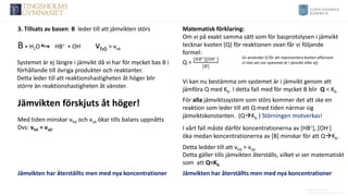 Anders Nimmermark
Anders.nimmermark@ulricehamn.se
3. Tillsats av basen: B leder till att jämvikten störs
B+ H2O HB+ + OH- vhö > vvä
Systemet är ej längre i jämvikt då vi har för mycket bas B i
förhållande till övriga produkter och reaktanter.
Detta leder till att reaktionshastigheten åt höger blir
större än reaktionshastigheten åt vänster.
Vi kan nu bestämma om systemet är i jämvikt genom att
jämföra Q med Kb. I detta fall med för mycket B blir Q < Kb
Matematisk förklaring:
Om vi på exakt samma sätt som för basprotolysen i jämvikt
tecknar kvoten (Q) för reaktionen ovan får vi följande
formel:
Q =
[𝐻𝐵+][𝑂𝐻−]
[𝐵]
(vi använder Q för att representera kvoten eftersom
vi inte vet om systemet är i jämvikt eller ej)
Jämvikten har återställts men med nya koncentrationer
Med tiden minskar vhö och vvä ökar tills balans uppnåtts
Dvs: vhö = vvä.
Jämvikten förskjuts åt höger!
Jämvikten har återställts men med nya koncentrationer
Detta gäller tills jämvikten återställs, vilket vi ser matematiskt
som att Q=Kb
I vårt fall måste därför koncentrationerna av [HB+], [OH-]
öka medan koncentrationerna av [B] minskar för att Q→Kb.
Detta ledder till att vhö > vvä
För alla jämviktssystem som störs kommer det att ske en
reaktion som leder till att Q med tiden närmar sig
jämviktskonstanten. (Q→Kb ) Störningen motverkas!
 