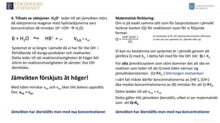Anders Nimmermark
Anders.nimmermark@ulricehamn.se
4. Tillsats av vätejoner: H3O+ leder till att jämvikten störs
då vätejonerna reagerar med hydroxidjonerna vars
koncentration då minskar. (H+ +OH- → H2O)
B + H2O HB+ + OH- vhö > vvä
Systemet är ej längre i jämvikt då vi har för lite OH- i
förhållande till övriga produkter och reaktanter.
Detta leder till att reaktionshastigheten åt höger blir
större än reaktionshastigheten åt vänster. Dvs OH-
återbildas.
Vi kan nu bestämma om systemet är i jämvikt genom att
jämföra Q med Kb. I detta fall med för lite OH- blir Q < Kb
Matematisk förklaring:
Om vi på exakt samma sätt som för basprotolysen i jämvikt
tecknar kvoten (Q) för reaktionen ovan får vi följande
formel:
Q =
[𝐻𝐵+][𝑂𝐻−]
[𝐵]
(vi använder Q för att representera kvoten eftersom
vi inte vet om systemet är i jämvikt eller ej)
Jämvikten förskjuts åt höger!
Med tiden minskar vhö och vvä ökar tills balans uppnåtts
Dvs: vhö = vvä.
Jämvikten har återställts men med nya koncentrationer Jämvikten har återställts men med nya koncentrationer
Detta gäller tills jämvikten återställs, vilket vi ser matematiskt
som att Q=Kb
För alla jämviktssystem som störs kommer det att ske en
reaktion som leder till att Q med tiden närmar sig
jämviktskonstanten. (Q→Kb ) Störningen motverkas!
I vårt fall måste därför koncentrationerna av [HB+], [OH-]
öka medan koncentrationerna av [B] minskar för att Q→Kb.
Detta ledder till att vhö > vvä
 