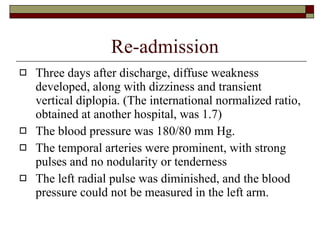 Re-admission Three days after discharge, diffuse weakness developed, along with dizziness and transient vertical diplopia. (The international normalized ratio, obtained at another hospital, was 1.7)  The blood pressure was 180/80 mm Hg.  The temporal arteries were prominent, with strong pulses and no nodularity or tenderness  The left radial pulse was diminished, and the blood pressure could not be measured in the left arm.  