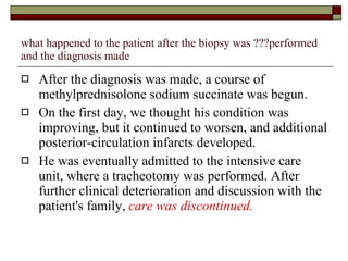 what happened to the patient after the biopsy was ???performed and the diagnosis made After the diagnosis was made, a course of methylprednisolone sodium succinate was begun.  On the first day, we thought his condition was improving, but it continued to worsen, and additional posterior-circulation infarcts developed.  He was eventually admitted to the intensive care unit, where a tracheotomy was performed. After further clinical deterioration and discussion with the patient's family,  care was discontinued.  