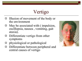 Vertigo Illusion of movement of the body or the environment May be associated with ( impulsion, oscillopsia, nausea , vomiting, gait ataxia). Differentiate vertigo from other symptoms physiological or pathological Differentiate between peripheral and central causes of vertigo 
