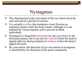Nystagmus The characteristic jerky movement of the eye observed at the start and end of a period of  rotation .  It is actually a  reflex  that maintains visual fixation on stationary points while the body rotates, although it is not initiated by visual impulses and is present in blind individuals.  Nystagmus is frequently  horizontal  (ie, the eyes move in the horizontal plane), but it can also be  vertica l (when the head is tipped sidewise during rotation) or  rotatory  (when the head is tipped forward).  By convention, the direction of eye movement in nystagmus is identified by the direction of the quick component.  