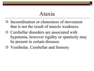 Ataxia Incoordination or clumsiness of movement that is not the result of muscle weakness. Cerebellar disorders are associated with hypotonia, however rigidity or spasticity may be present in certain diseases Vestibular, Cerebellar and Sensory 