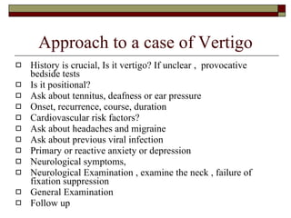 Approach to a case of Vertigo History is crucial, Is it vertigo? If unclear ,  provocative bedside tests Is it positional? Ask about tennitus, deafness or ear pressure Onset, recurrence, course, duration Cardiovascular risk factors? Ask about headaches and migraine Ask about previous viral infection Primary or reactive anxiety or depression Neurological symptoms,  Neurological Examination , examine the neck , failure of fixation suppression General Examination Follow up 