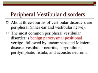 Peripheral Vestibular disorders About three-fourths of vestibular disorders are peripheral (inner ear and vestibular nerve).  The most common peripheral vestibular disorder is  benign paroxysmal positional  vertigo, followed by uncompensated Ménière disease, vestibular neuritis, labyrinthitis, perilymphatic fistula, and acoustic neuroma.  
