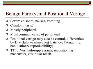 Benign Paroxysmal Positional Vertigo Severe episodes, nausea, vomiting Canalolithiasis? Mostly peripheral Most common cause of peripheral Positional vertigo may also be central, differentiate by Dix-Halpike maneuver( Latency, Fatigability, habituation& reproducibility) TTT:  Vestibulosuppressants, repositioning maneuvers, vestibular rehab. 