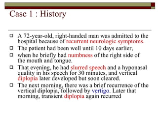 Case 1 : History  A 72-year-old, right-handed man was admitted to the hospital because of  recurrent neurologic symptoms.   The patient had been well until 10 days earlier,  when he briefly had  numbness  of the right side of the mouth and tongue.  That evening, he had  slurred   speech  and a hyponasal quality in his speech for 30 minutes, and vertical  diplopia  later developed but soon cleared.  The next morning, there was a brief recurrence of the vertical diplopia, followed by  vertigo . Later that morning, transient  diplopia  again recurred  