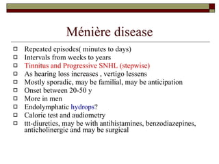 Ménière disease Repeated episodes( minutes to days)  Intervals from weeks to years Tinnitus and Progressive SNHL (stepwise) As hearing loss increases , vertigo lessens Mostly sporadic, may be familial, may be anticipation Onset between 20-50 y More in men Endolymphatic  hydrops ? Caloric test and audiometry ttt-diuretics, may be with antihistamines, benzodiazepines, anticholinergic and may be surgical 