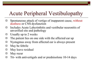 Acute Peripheral Vestibulopathy Spontaneous attack of vertigo of inapparent cause,  without deafness  or CNS dysfunction Includes Acute Labyrinthitis and vestibular neuronitis of unverified site and pathology Usually up to 2 weeks The patient lies on one side with the affected ear up Nystagmus away from affected ear is always present May be febrile  May leave residual May recur Ttt- with antivertigals and or prednisolone 10-14 days 
