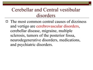 Cerebellar and Central vestibular disorders The most common central causes of dizziness and vertigo are  cerebrovascular disorders , cerebellar disease, migraine, multiple sclerosis, tumors of the posterior fossa, neurodegenerative disorders, medications, and psychiatric disorders. 