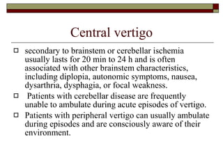Central vertigo secondary to brainstem or cerebellar ischemia usually lasts for 20 min to 24 h and is often associated with other brainstem characteristics, including diplopia, autonomic symptoms, nausea, dysarthria, dysphagia, or focal weakness. Patients with cerebellar disease are frequently unable to ambulate during acute episodes of vertigo.  Patients with peripheral vertigo can usually ambulate during episodes and are consciously aware of their environment.  