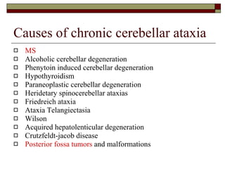 Causes of chronic cerebellar ataxia MS Alcoholic cerebellar degeneration Phenytoin induced cerebellar degeneration Hypothyroidism Paraneoplastic cerebellar degeneration Heridetary spinocerebellar ataxias Friedreich ataxia Ataxia Telangiectasia Wilson Acquired hepatolenticular degeneration Crutzfeldt-jacob disease Posterior fossa tumors  and malformations 