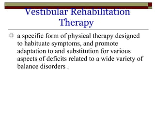 Vestibular Rehabilitation Therapy   a specific form of physical therapy designed to habituate symptoms, and promote adaptation to and substitution for various aspects of deficits related to a wide variety of balance disorders . 