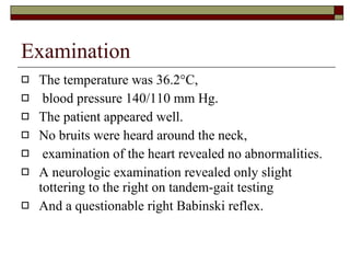 Examination The temperature was 36.2°C,  blood pressure 140/110 mm Hg.  The patient appeared well.  No bruits were heard around the neck,  examination of the heart revealed no abnormalities.  A neurologic examination revealed only slight tottering to the right on tandem-gait testing  And a questionable right Babinski reflex.  